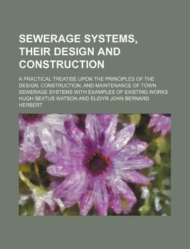 Sewerage Systems, Their Design and Construction; A Practical Treatise Upon the Principles of the Design, Construction, and Maintenance of Town Sewerage Systems with Examples of Existing Works Books