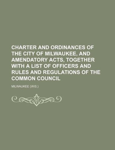 Charter and Ordinances of the City of Milwaukee, and Amendatory Acts, Together with a List of Officers and Rules and Regulations of the Common Council Books