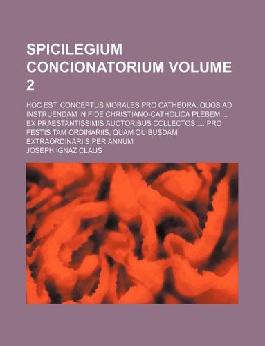 Spicilegium Concionatorium Volume 2; Hoc Est: Conceptus Morales Pro Cathedra, Quos Ad Instruendam in Fide Christiano-Catholica Plebem ... Ex ... Quam Quibusdam Extraordinariis Per Annum book
