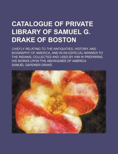 Catalogue of Private Library of Samuel G. Drake of Boston; Chiefly Relating to the Antiquities, History, and Biography of America, and in an Especial ... His Works Upon the Aborigines of America Books