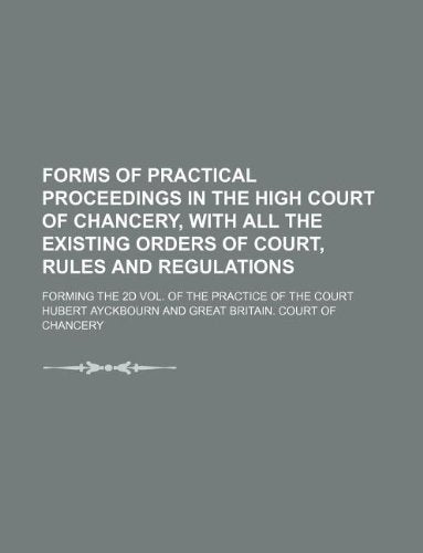 Forms of Practical Proceedings in the High Court of Chancery, with All the Existing Orders of Court, Rules and Regulations; Forming the 2D Vol. of the Practice of the Court Books