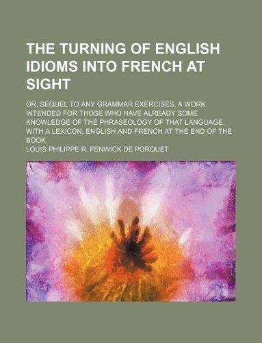 The Turning of English Idioms Into French at Sight; Or, Sequel to Any Grammar Exercises, a Work Intended for Those Who Have Already Some Knowledge of ... English and French at the End of the Book Books