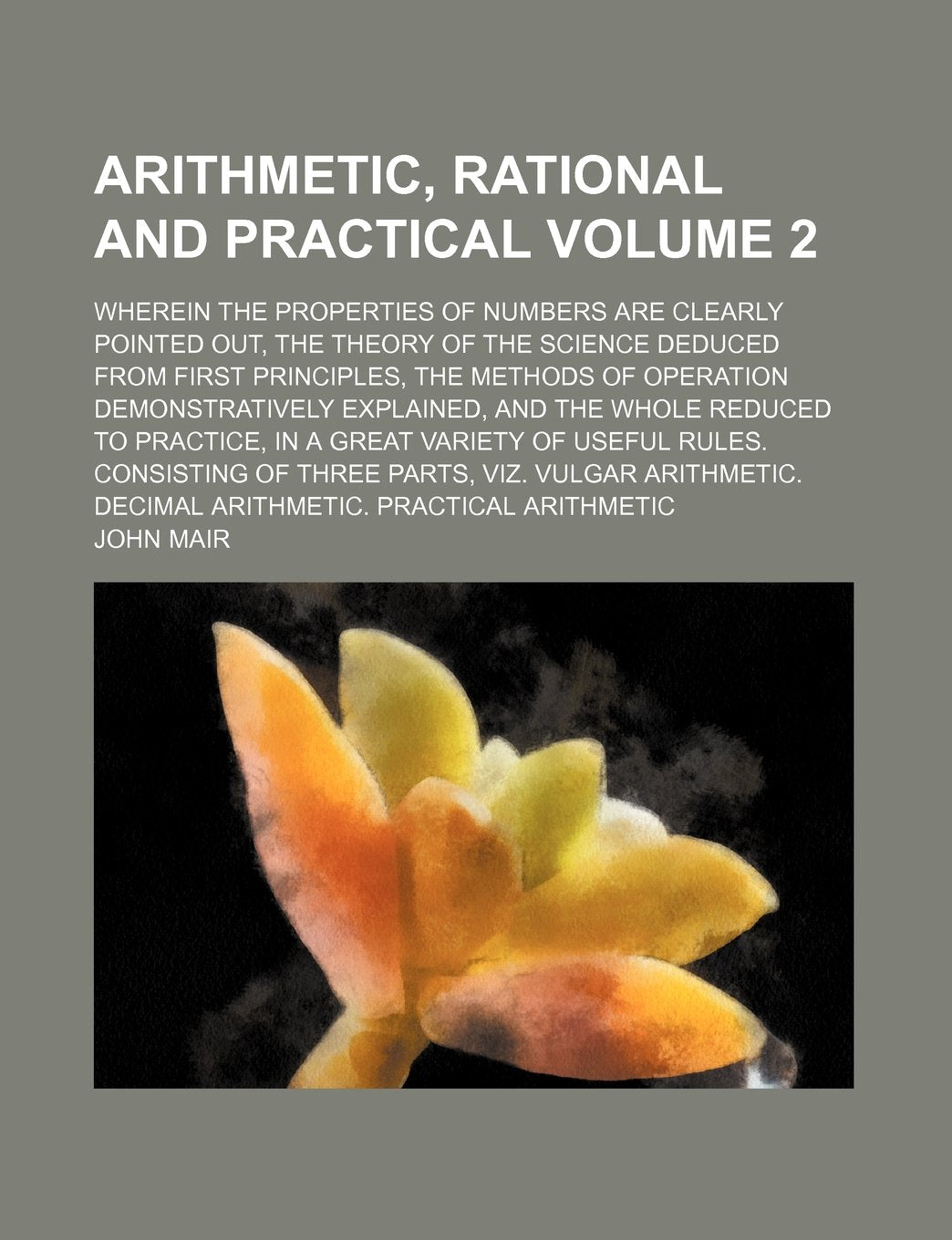 Arithmetic, Rational and Practical; Wherein the Properties of Numbers Are Clearly Pointed Out, the Theory of the Science Deduced from First ... Explained, and the Whole Reduced to Volume 2 Books