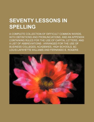Seventy Lessons in Spelling; A Complete Collection of Difficult Common Words, with Definitions and Pronunciations, and an Appendix Containing Rules ... for the Use of Business Colleges, Acade Books