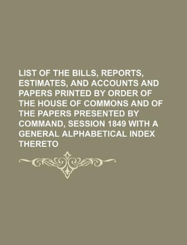 List of the Bills, Reports, Estimates, and Accounts and Papers Printed by Order of the House of Commons and of the Papers Presented by Command, Session 1849 with a General Alphabetical Index Thereto Books