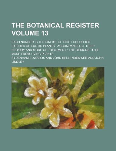 The Botanical Register Volume 13; Each Number Is to Consist of Eight Coloured Figures of Exotic Plants: Accompanied by Their History and Mode of Treatment: The Designs to Be Made from Living Plants Books
