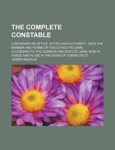 The Complete Constable; Containing His Office, Duties and Authority: With the Manner and Forms of Executing the Same: According to the Common and ... Force and in Use in the State of Connecticut book