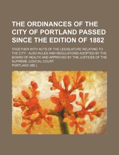 The Ordinances of the City of Portland Passed Since the Edition of 1882; Together with Acts of the Legislature Relating to the City: Also Rules and Re Books