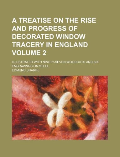 A Treatise on the Rise and Progress of Decorated Window Tracery in England Volume 2; Illustrated with Ninety-Seven Woodcuts and Six Engravings on Steel Books