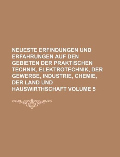 Neueste Erfindungen Und Erfahrungen Auf Den Gebieten Der Praktischen Technik, Elektrotechnik, Der Gewerbe, Industrie, Chemie, Der Land Und Hauswirthschaft Volume 5 Books