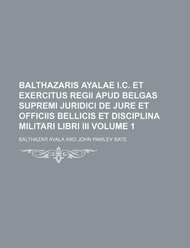 Balthazaris Ayalae I.C. Et Exercitus Regii Apud Belgas Supremi Juridici de Jure Et Officiis Bellicis Et Disciplina Militari Libri III Volume 1 Books