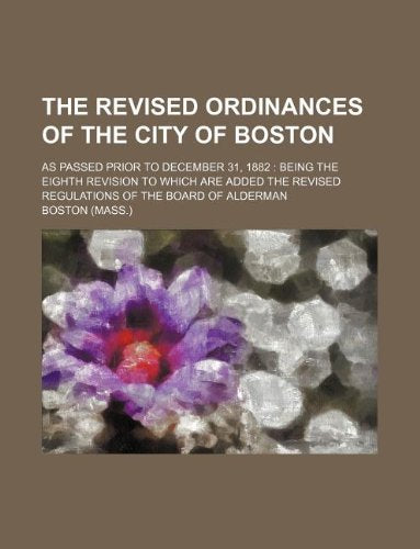 The Revised Ordinances of the City of Boston; As Passed Prior to December 31, 1882: Being the Eighth Revision to Which Are Added the Revised Regulations of the Board of Alderman Books