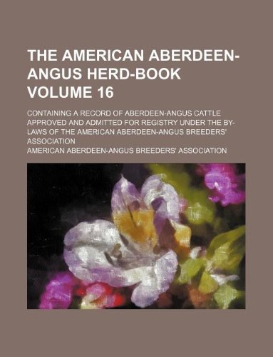 The American Aberdeen-Angus Herd-Book Volume 16; Containing a Record of Aberdeen-Angus Cattle Approved and Admitted for Registry Under the By-Laws of the American Aberdeen-Angus Breeders' Association Books