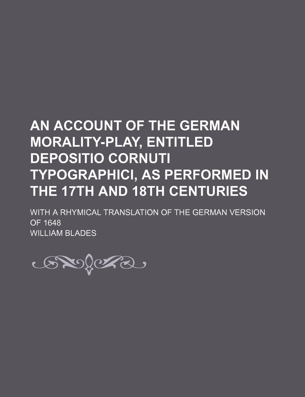 An Account of the German Morality-Play, Entitled Depositio Cornuti Typographici, as Performed in the 17th and 18th Centuries; With a Rhymical Translation of the German Version of 1648 Books