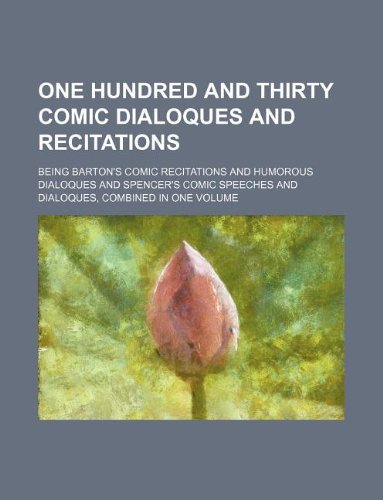One Hundred and Thirty Comic Dialoques and Recitations; Being Barton's Comic Recitations and Humorous Dialoques and Spencer's Comic Speeches and Dialoques, Combined in One Volume Books