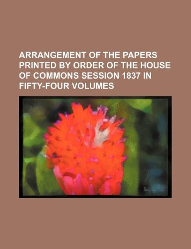 Arrangement of the Papers Printed by Order of the House of Commons Session 1837 in Fifty-Four Volumes Books
