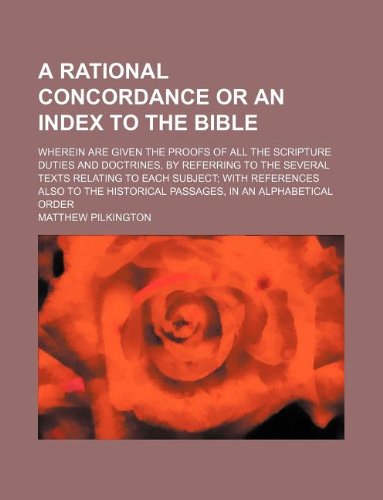 A Rational Concordance or an Index to the Bible; Wherein Are Given the Proofs of All the Scripture Duties and Doctrines, by Referring to the Several ... Historical Passages, in an Alphabetical Order Books