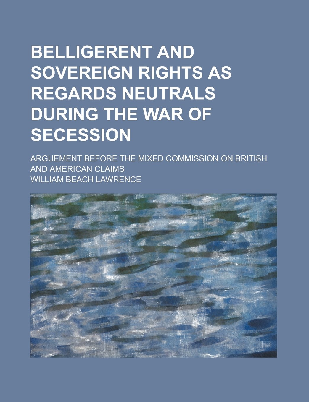 Belligerent and Sovereign Rights as Regards Neutrals During the War of Secession; Arguement Before the Mixed Commission on British and American Claims Books