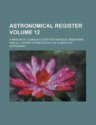 Astronomical Register Volume 12; A Medium of Communication for Amateur Observers and All Others Interested in the Science of Astronomy Books