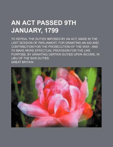 An ACT Passed 9th January, 1799; To Repeal the Duties Imposed by an ACT, Made in the Last Session of Parliament, for Granting an Aid and Contribution ... Provision for the Like Purpose, by Granting C Books