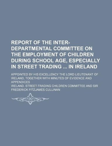 Report of the Inter-Departmental Committee on the Employment of Children During School Age, Especially in Street Trading in Ireland; Appointed by His ... with Minutes of Evidence and Appendices Books