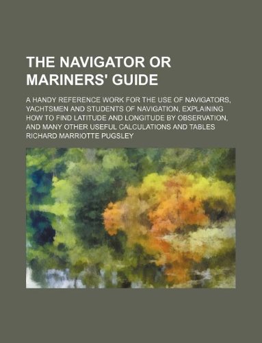 The Navigator or Mariners' Guide; A Handy Reference Work for the Use of Navigators, Yachtsmen and Students of Navigation, Explaining How to Find ... and Many Other Useful Calculations and Tables Books