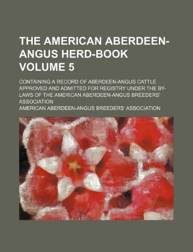 The American Aberdeen-Angus Herd-Book Volume 5; Containing a Record of Aberdeen-Angus Cattle Approved and Admitted for Registry Under the By-Laws of the American Aberdeen-Angus Breeders' Association Books