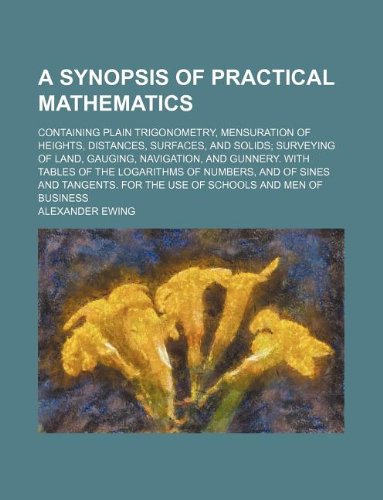 A Synopsis of Practical Mathematics; Containing Plain Trigonometry, Mensuration of Heights, Distances, Surfaces, and Solids Surveying of Land, ... Numbers, and of Sines and Tangents. for the U Books