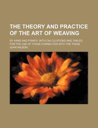The Theory and Practice of the Art of Weaving; By Hand and Power, with Calculations and Tables, for the Use of Those Connected with the Trade Books