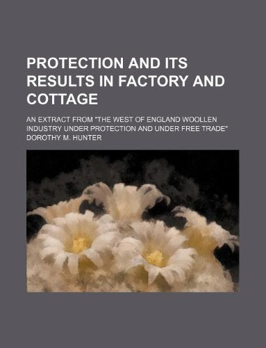 Protection and Its Results in Factory and Cottage; An Extract from "The West of England Woollen Industry Under Protection and Under Free Trade" Books