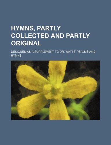 Hymns, Partly Collected and Partly Original; Designed as a Supplement to Dr. Watts' Psalms and Hymns Books