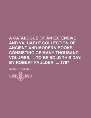 A Catalogue of an Extensive and Valuable Collection of Ancient and Modern Books; Consisting of Many Thousand Volumes, to Be Sold This Day, by Robert Faulder, 1797 Books