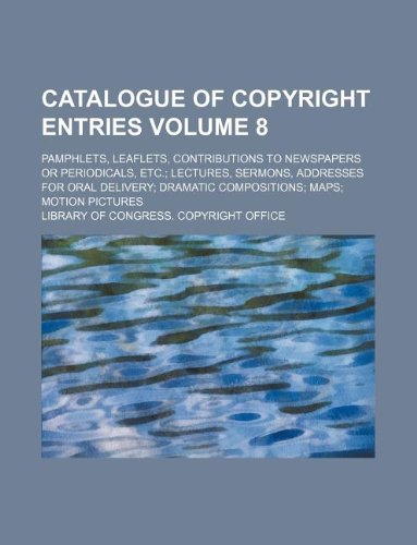 Catalogue of Copyright Entries Volume 8; Pamphlets, Leaflets, Contributions to Newspapers or Periodicals, Etc. Lectures, Sermons, Addresses for Oral Delivery Dramatic Compositions Maps Motion Pictures Books