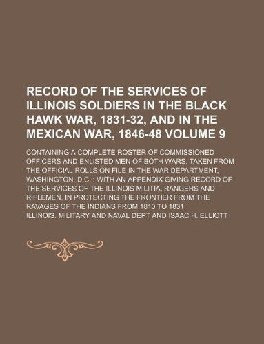 Record of the Services of Illinois Soldiers in the Black Hawk War, 1831-32, and in the Mexican War, 1846-48 Volume 9; Containing a Complete Roster of ... the Official Rolls on File in the War Dep Books