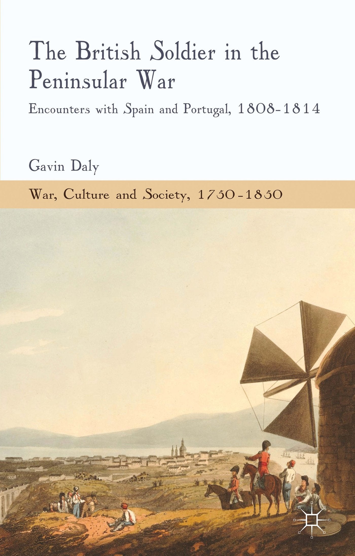 The British Soldier in the Peninsular War: Encounters with Spain and Portugal, 1808-1814 (War, Culture and Society, 1750–1850) Politics & History