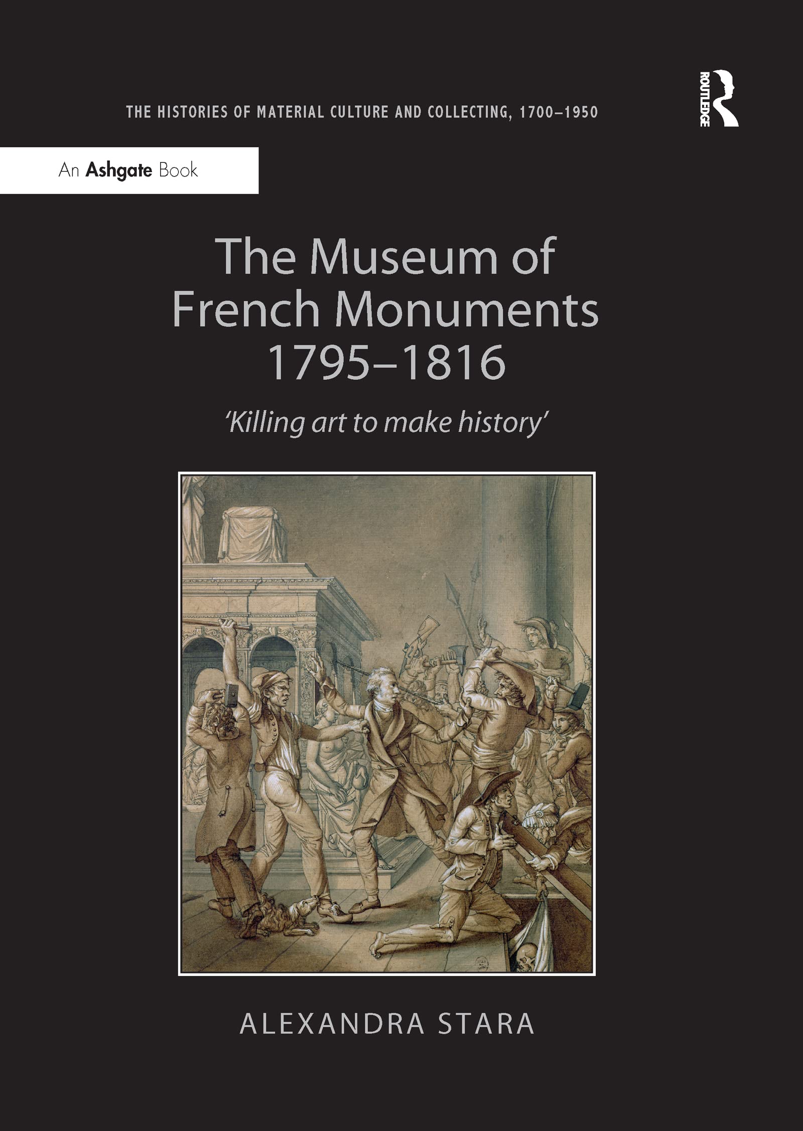 The Museum of French Monuments 1795-1816: Killing Art to Make History (Histories of Material Culture and Collecting, 1700-1950) Social Sciences