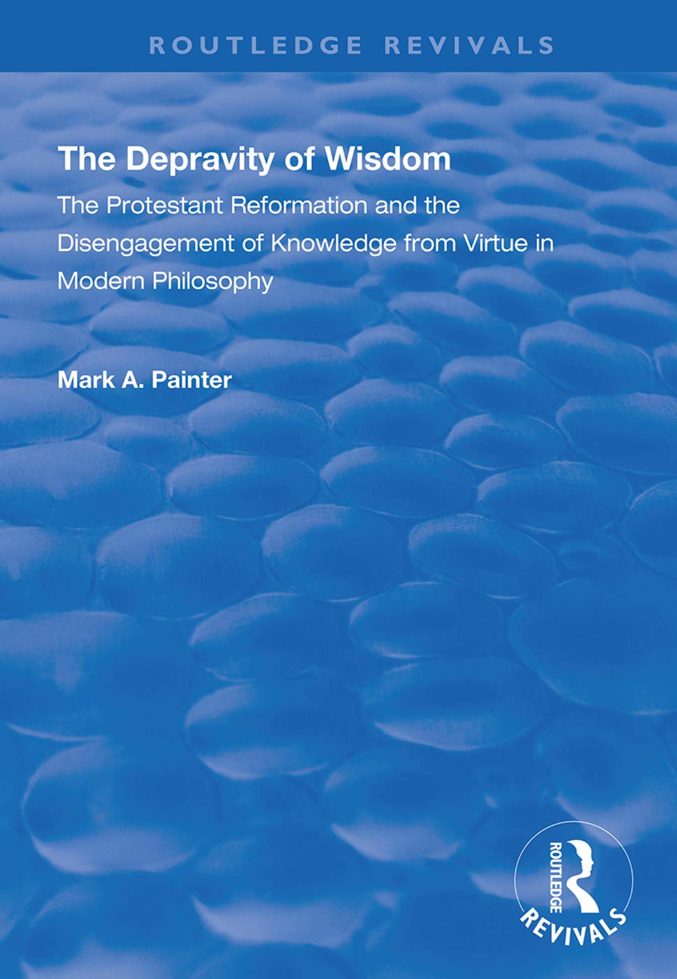 The Depravity of Wisdom: The Protestant Reformation and the Disengagement of Knowledge from Virtue in Modern Philosophy (Routledge Revivals) Philosophy
