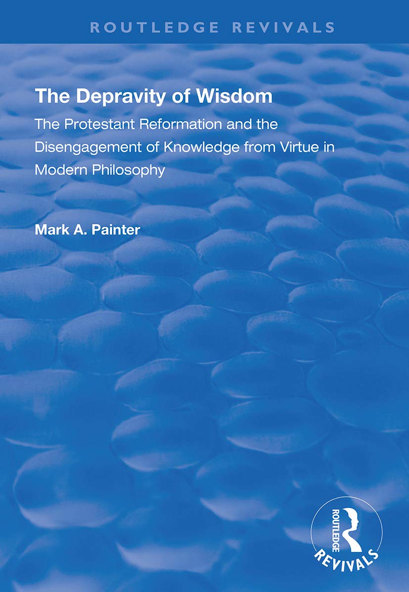 The Depravity of Wisdom: The Protestant Reformation and the Disengagement of Knowledge from Virtue in Modern Philosophy (Routledge Revivals) Philosophy