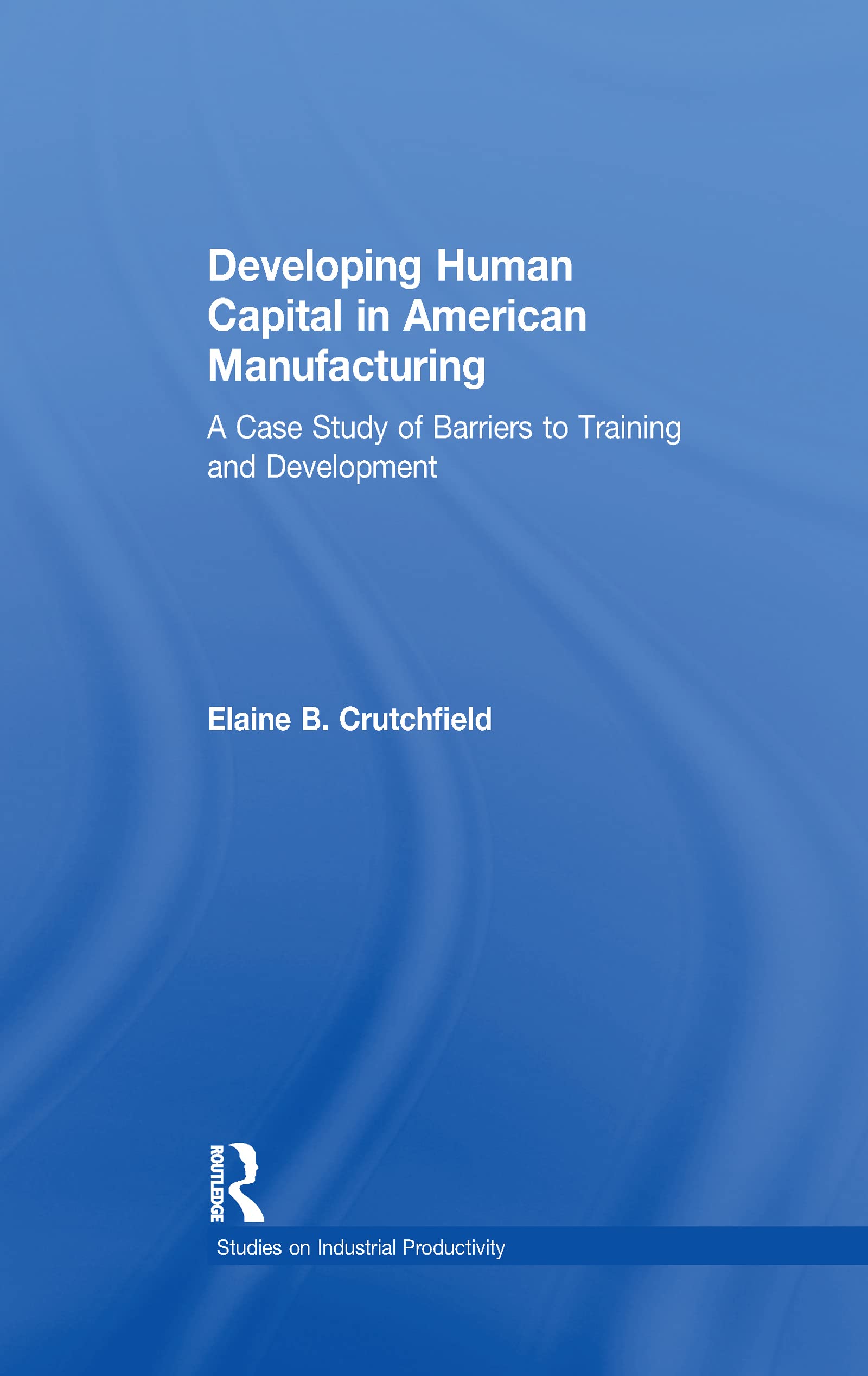 Developing Human Capital in American Manufacturing: A Case Study of Barriers to Training and Development (Studies on Industrial Productivity: Selected Works) Business, Finance & Career