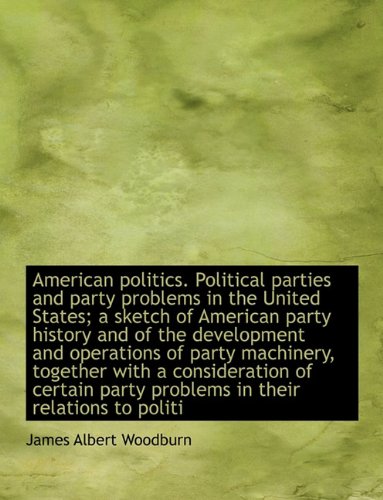 American Politics. Political Parties and Party Problems in the United States; A Sketch of American Party History and of the Development and Operations ... Party Problems in Their Relations to Politi Politics & History