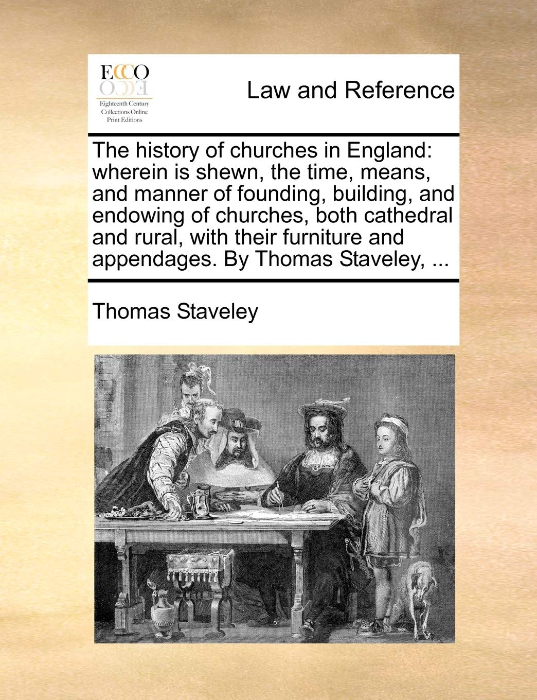 The History of Churches in England: Wherein Is Shewn, the Time, Means, and Manner of Founding, Building, and Endowing of Churches, Both Cathedral and ... and Appendages. by Thomas Staveley, ... Law