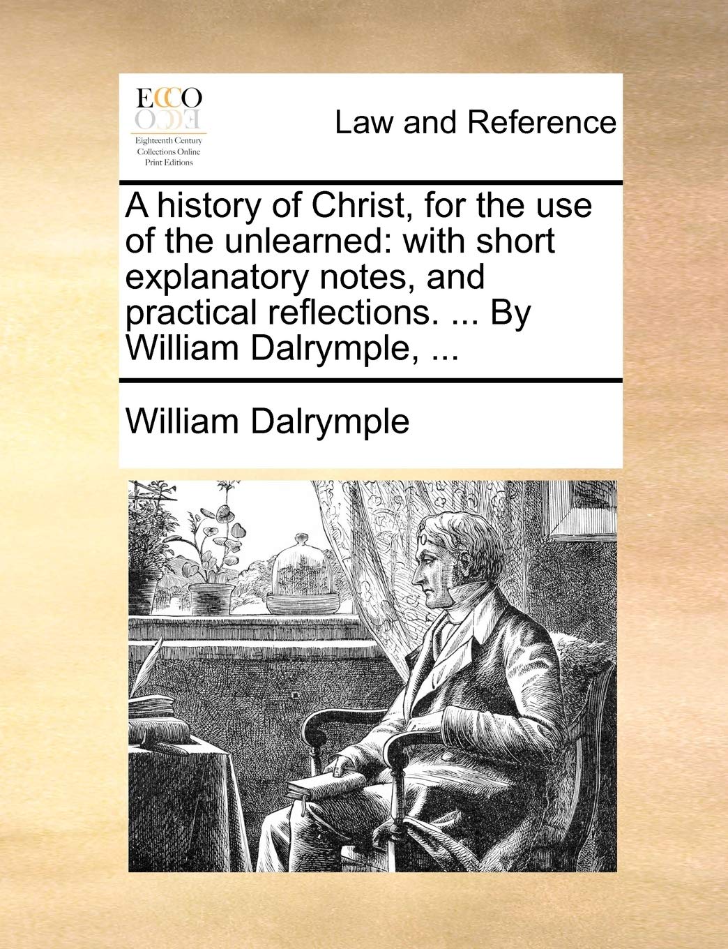A History of Christ, for the Use of the Unlearned: With Short Explanatory Notes, and Practical Reflections. ... by William Dalrymple, ... Law