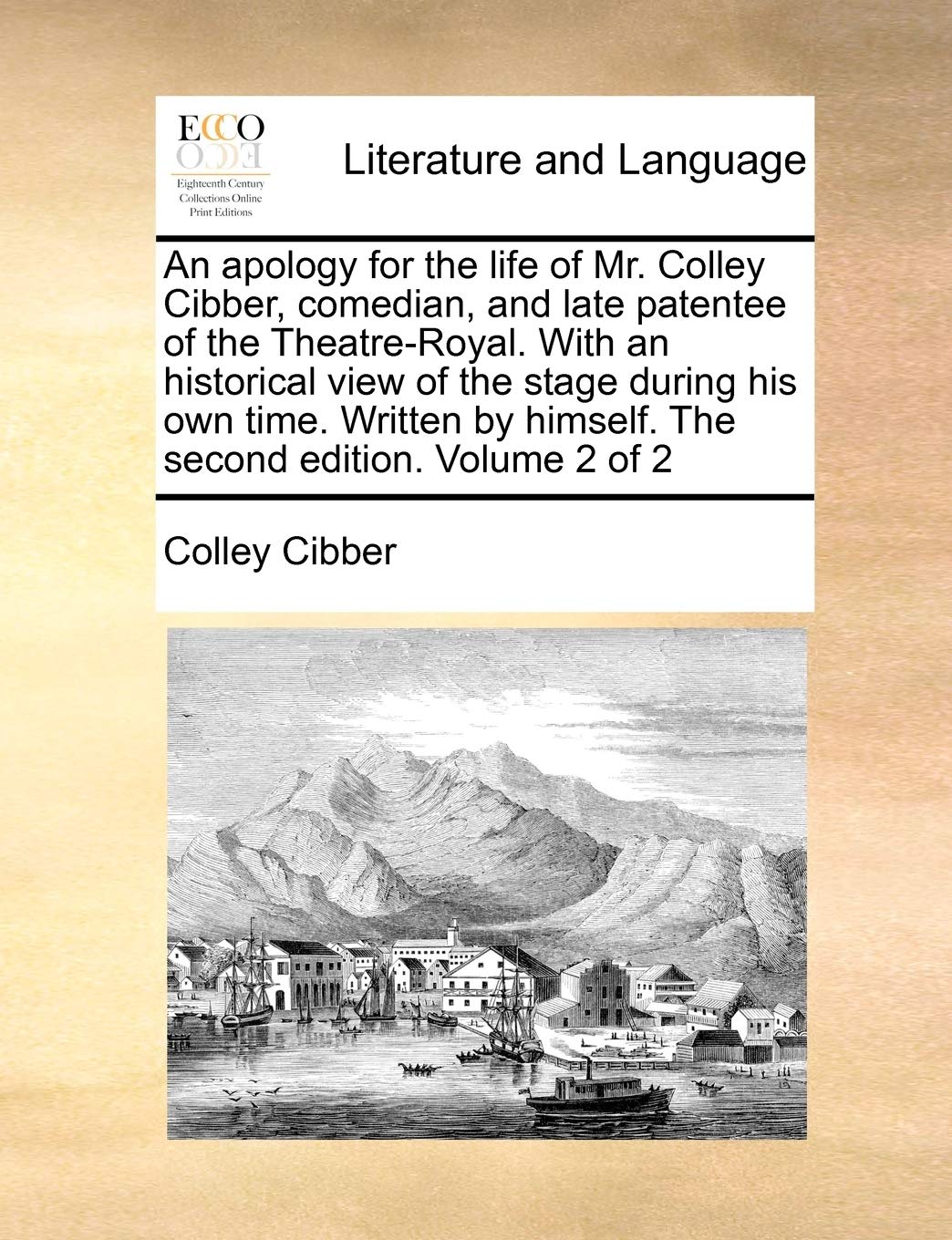 An Apology for the Life of Mr. Colley Cibber, Comedian, and Late Patentee of the Theatre-Royal. with an Historical View of the Stage During His Own ... by Himself. the Second Edition. Volume 2 of 2 Social Sciences