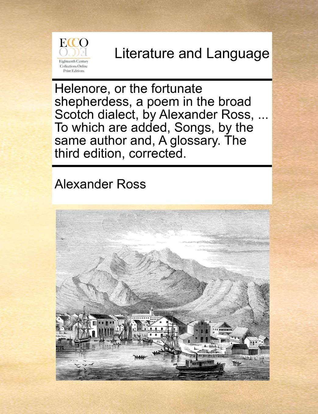 Helenore, or the Fortunate Shepherdess, a Poem in the Broad Scotch Dialect, by Alexander Ross, ... to Which Are Added, Songs, by the Same Author And, a Glossary. the Third Edition, Corrected. Social Sciences