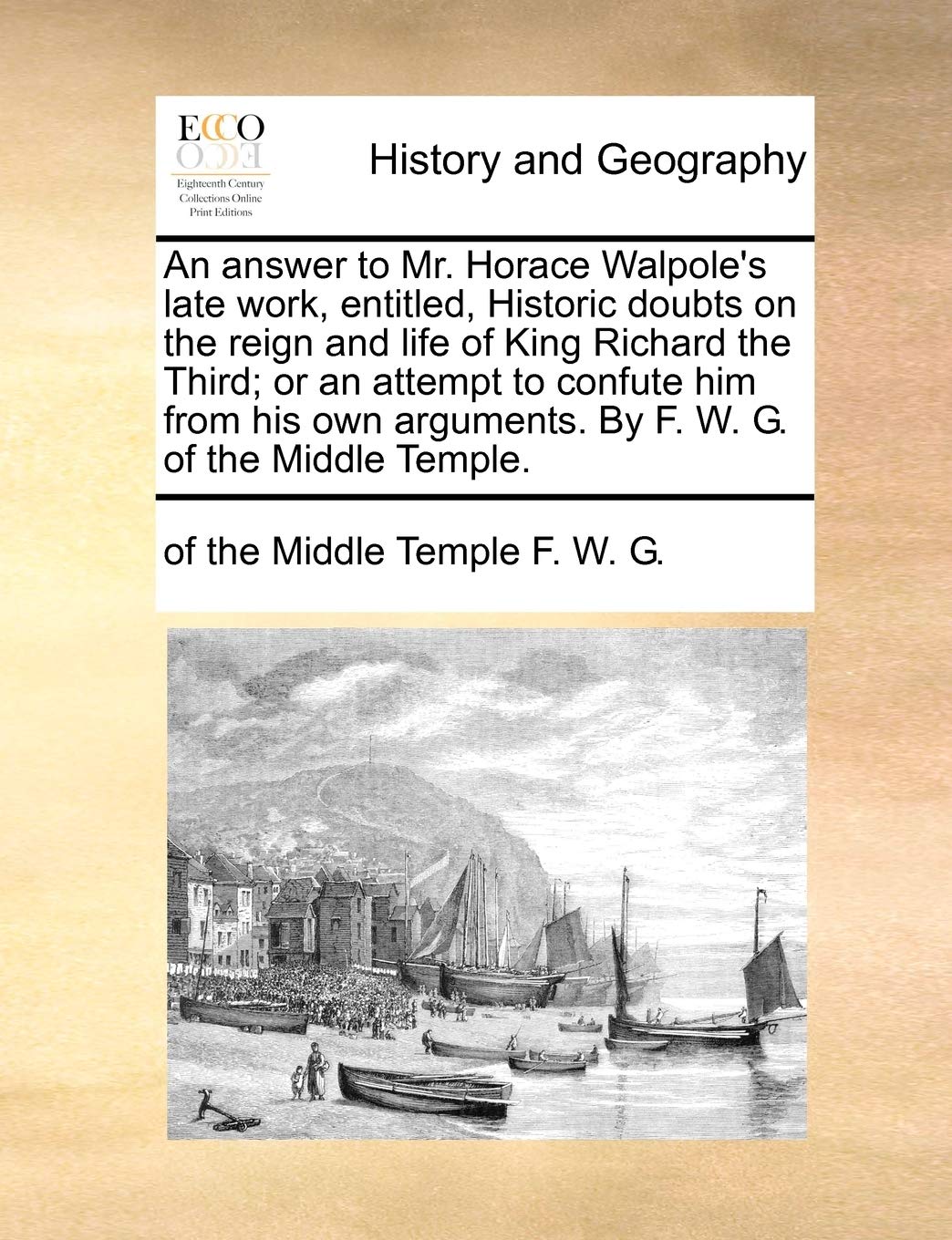 An Answer to Mr. Horace Walpole's Late Work, Entitled, Historic Doubts on the Reign and Life of King Richard the Third; Or an Attempt to Confute Him ... Arguments. by F. W. G. of the Middle Temple. Politics & History