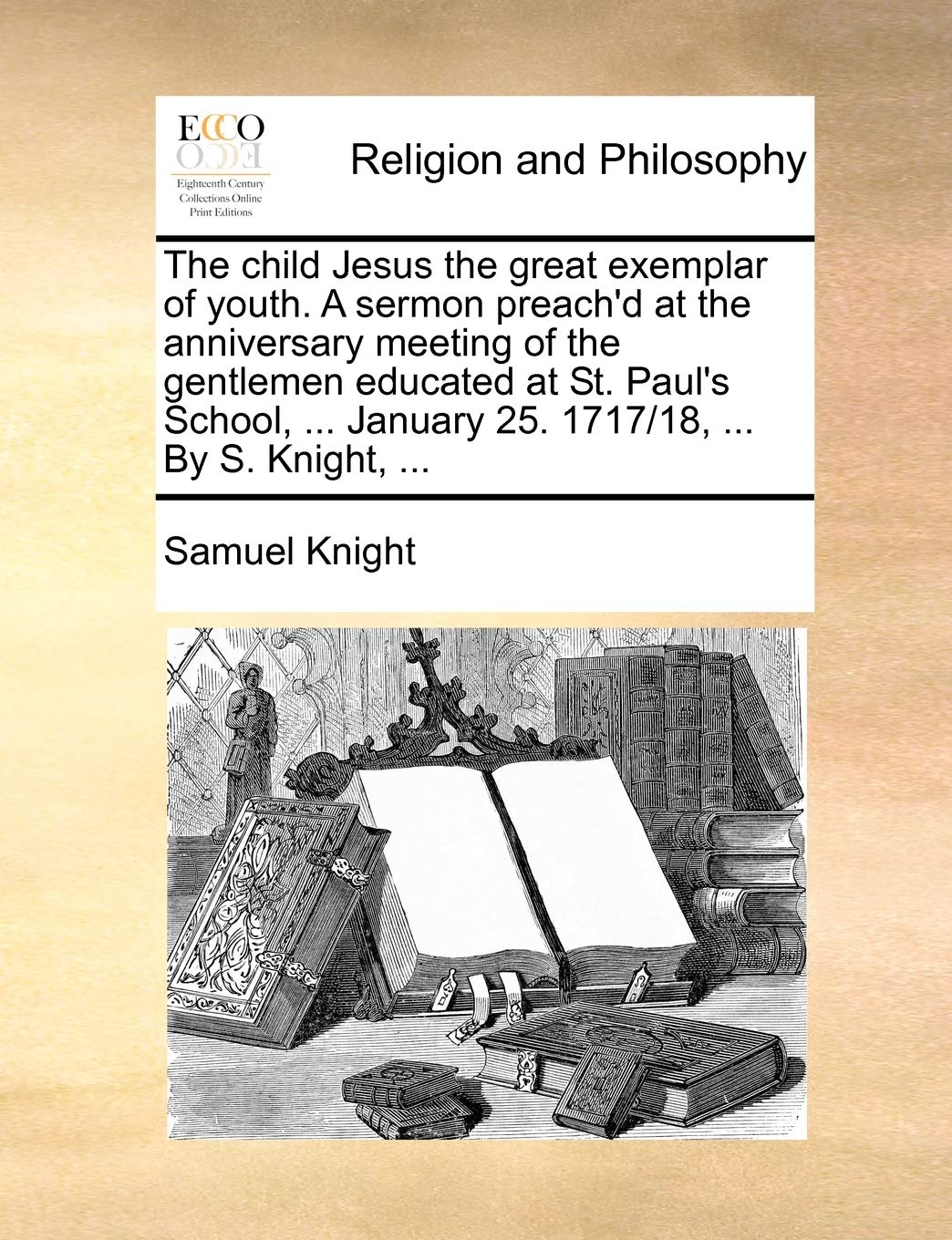 The Child Jesus the Great Exemplar of Youth. a Sermon Preach'd at the Anniversary Meeting of the Gentlemen Educated at St. Paul's School, ... January 25. 1717/18, ... by S. Knight, ... Philosophy