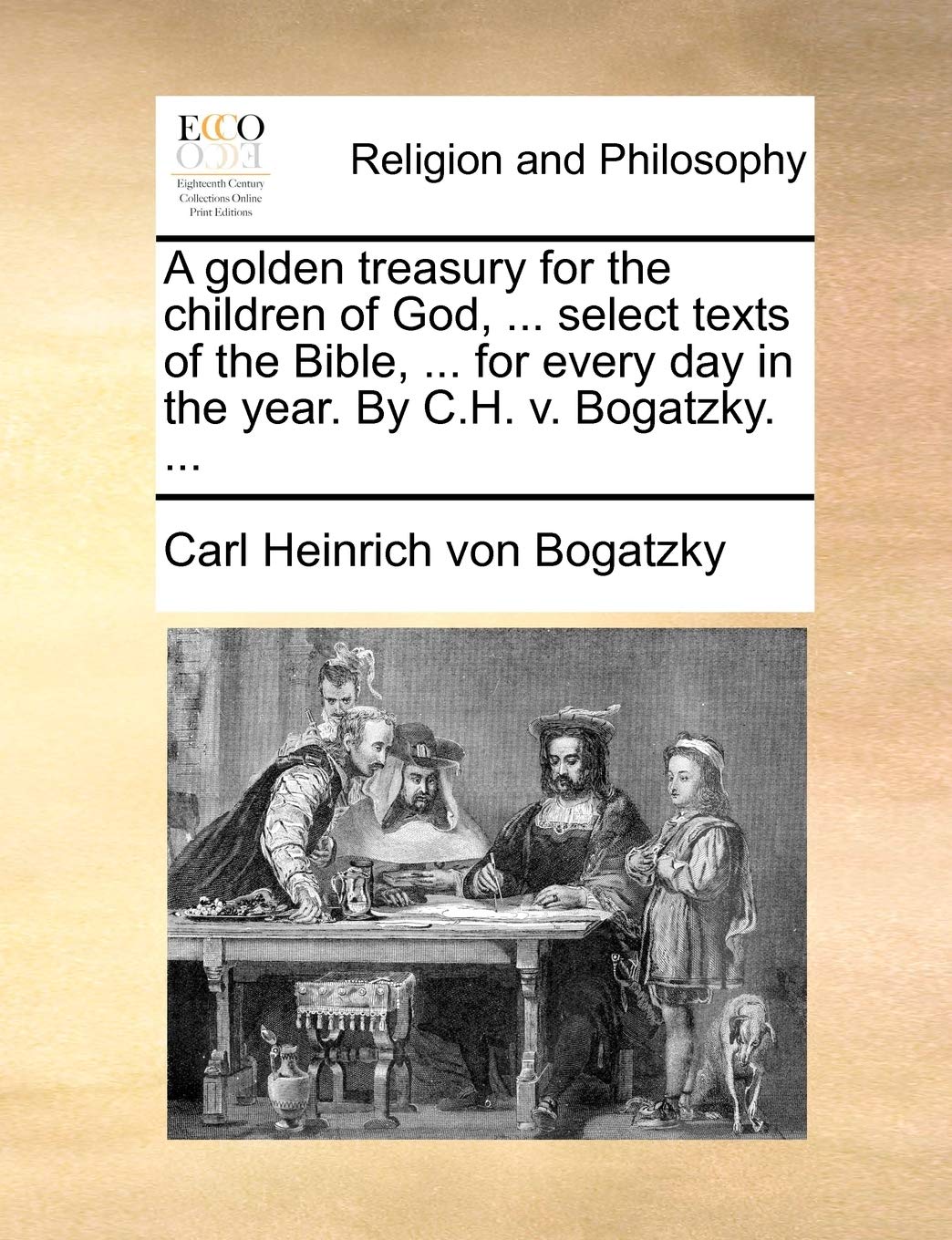 A Golden Treasury for the Children of God, ... Select Texts of the Bible, ... for Every Day in the Year. by C.H. V. Bogatzky. ... Philosophy