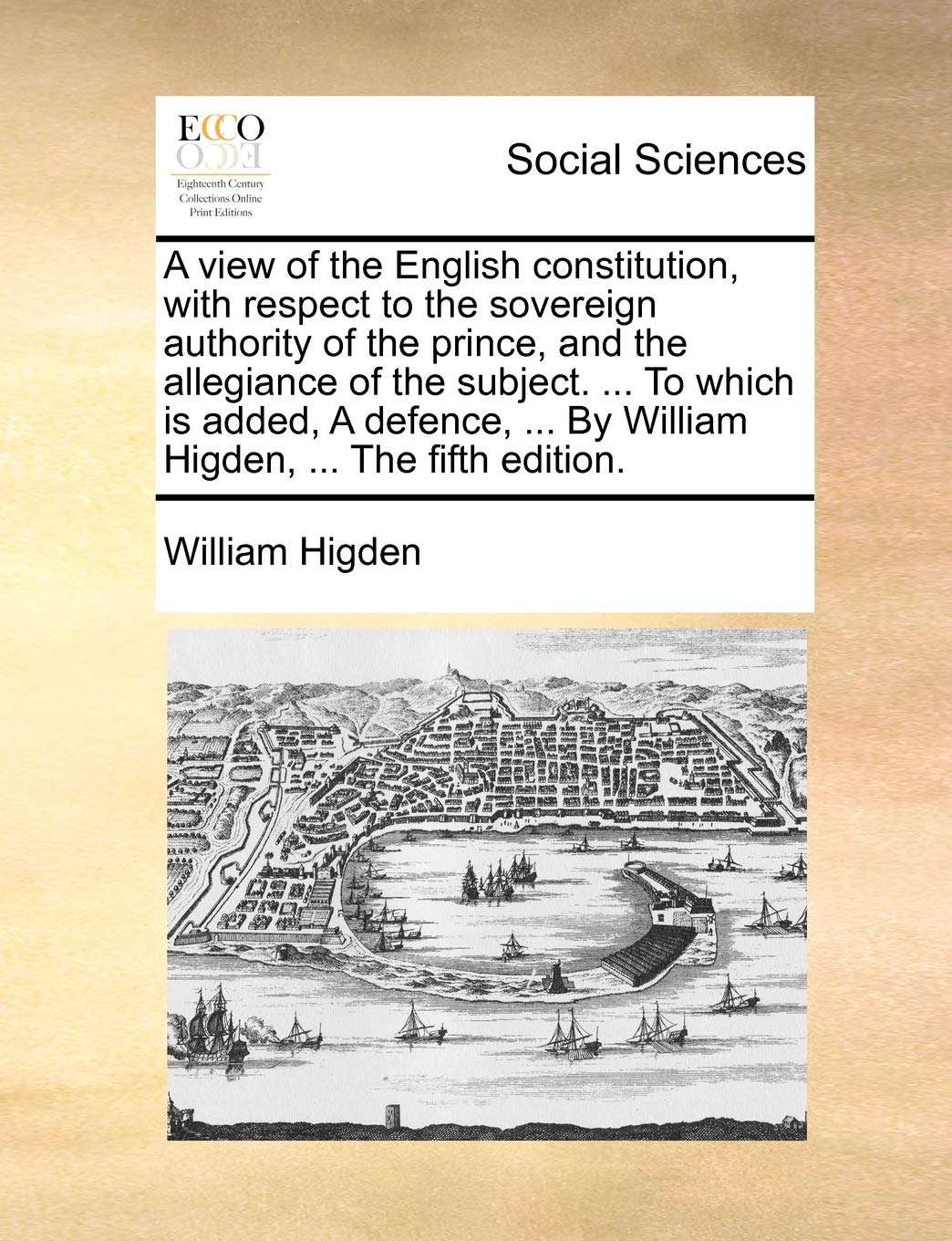 A View of the English Constitution, with Respect to the Sovereign Authority of the Prince, and the Allegiance of the Subject. ... to Which Is Added, a ... ... by William Higden, ... the Fifth Edition. Law