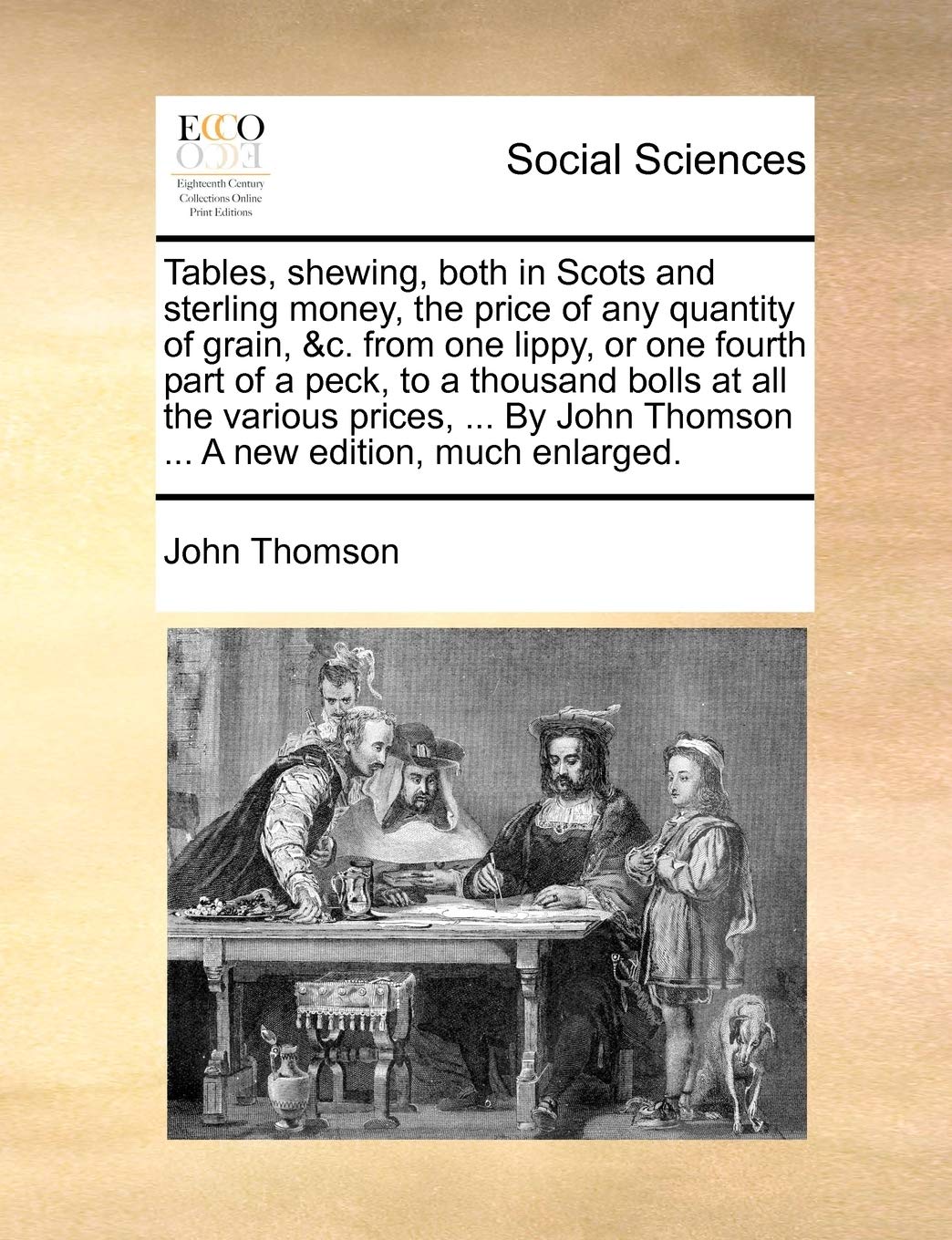 Tables, shewing, both in Scots and sterling money, the price of any quantity of grain, &c. from one lippy, or one fourth part of a peck, to a thousand ... Thomson ... A new edition, much enlarged. Social Sciences