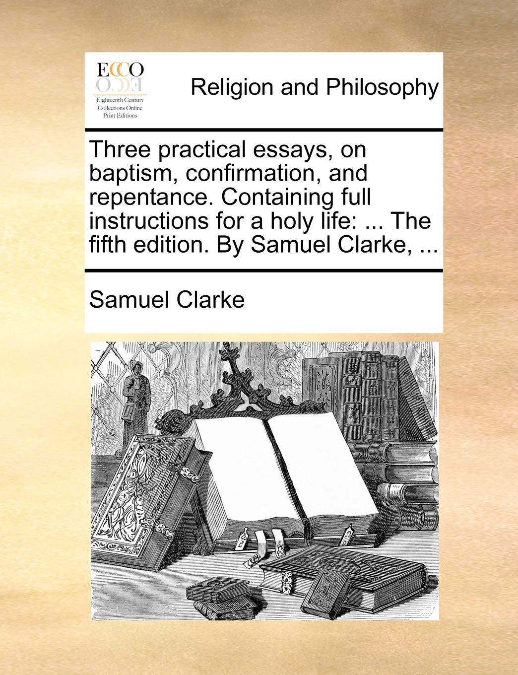 Three Practical Essays, on Baptism, Confirmation, and Repentance. Containing Full Instructions for a Holy Life: The Fifth Edition. by Samuel Clarke, ... Philosophy